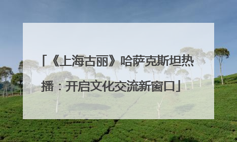 《上海古丽》哈萨克斯坦热播：开启文化交流新窗口