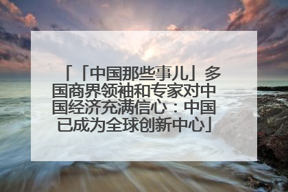 「中国那些事儿」多国商界领袖和专家对中国经济充满信心：中国已成为全球创新中心