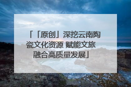 「原创」深挖云南陶瓷文化资源 赋能文旅融合高质量发展