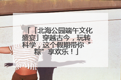 「北海公园端午文化盛宴」穿越古今，玩转科学，这个假期带你“粽”享欢乐！