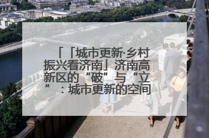 「城市更新·乡村振兴看济南」济南高新区的“破”与“立”：城市更新的空间密码与品质进阶