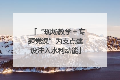 “现场教学＋专题党课”为支点建设注入水利动能
