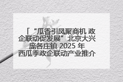 “瓜香引凤聚商机 政企联动促发展”北京大兴庞各庄镇 2025 年西瓜季政企联动产业推介活动圆满举行