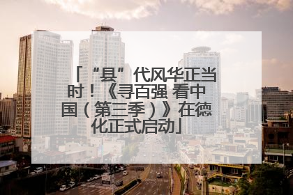 “县”代风华正当时！《寻百强 看中国（第三季）》在德化正式启动