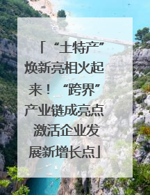 “土特产”焕新亮相火起来！“跨界”产业链成亮点 激活企业发展新增长点