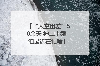 “太空出差”50余天 神二十乘组最近在忙啥