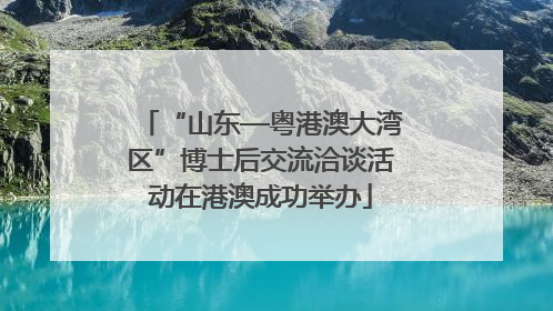 “山东—粤港澳大湾区”博士后交流洽谈活动在港澳成功举办