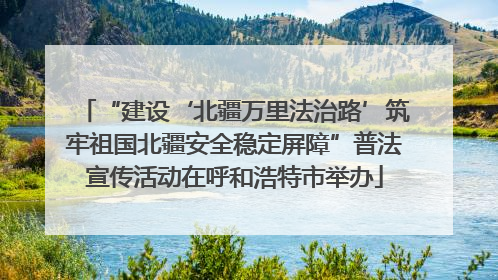 “建设‘北疆万里法治路’筑牢祖国北疆安全稳定屏障”普法宣传活动在呼和浩特市举办