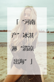 “河南产”冰淇淋“清凉出海”