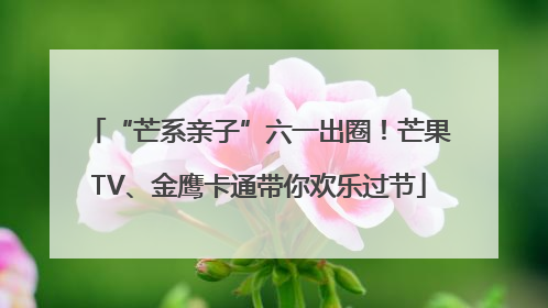 “芒系亲子”六一出圈！芒果TV、金鹰卡通带你欢乐过节