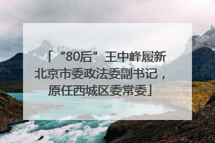 “80后”王中峰履新北京市委政法委副书记，原任西城区委常委