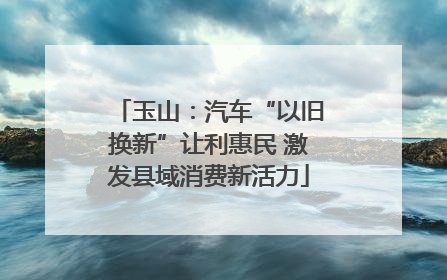 玉山：汽车“以旧换新”让利惠民 激发县域消费新活力