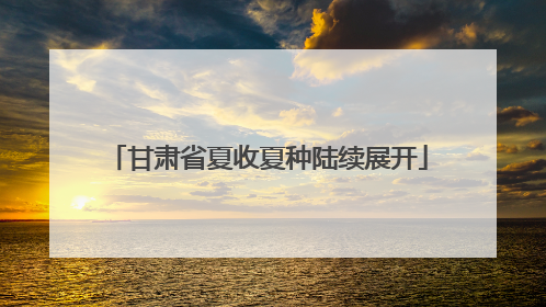 甘肃省夏收夏种陆续展开