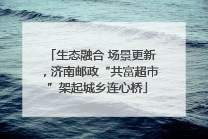 生态融合 场景更新，济南邮政“共富超市”架起城乡连心桥