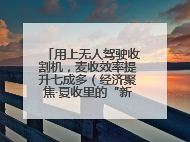 用上无人驾驶收割机，麦收效率提升七成多（经济聚焦·夏收里的“新选手”）