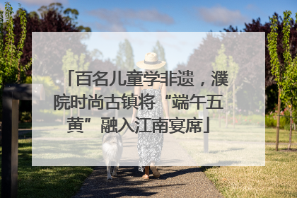百名儿童学非遗，濮院时尚古镇将“端午五黄”融入江南宴席