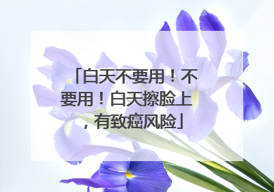 白天不要用！不要用！白天擦脸上，有致癌风险
