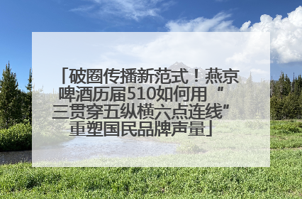 破圈传播新范式！燕京啤酒历届510如何用“三贯穿五纵横六点连线”重塑国民品牌声量