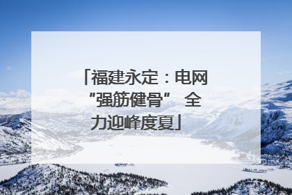 福建永定：电网“强筋健骨” 全力迎峰度夏