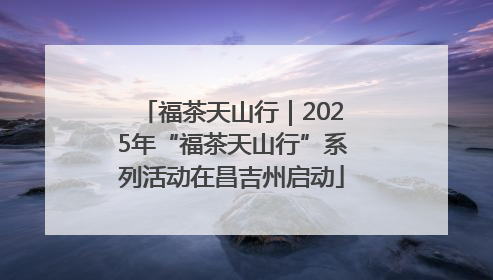 福茶天山行｜2025年“福茶天山行”系列活动在昌吉州启动