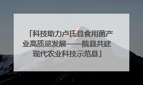 科技助力卢氏县食用菌产业高质量发展——院县共建现代农业科技示范县