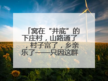 窝在“井底”的下庄村，山路通了，村子富了，乡亲乐了——只因这群当代“愚公”！