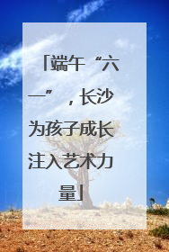 端午“六一”，长沙为孩子成长注入艺术力量