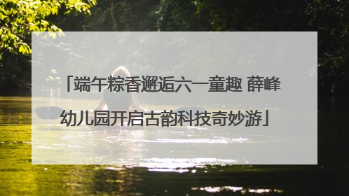 端午粽香邂逅六一童趣 薛峰幼儿园开启古韵科技奇妙游