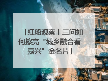 红船观察丨三问如何擦亮“城乡融合看嘉兴”金名片