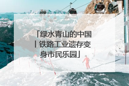 绿水青山的中国丨铁路工业遗存变身市民乐园