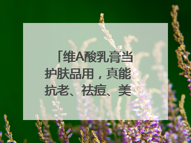 维A酸乳膏当护肤品用，真能抗老、祛痘、美白吗？医生：不建议长期使用