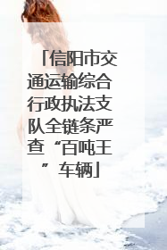 信阳市交通运输综合行政执法支队全链条严查“百吨王”车辆