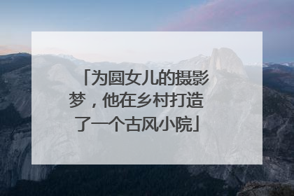 为圆女儿的摄影梦，他在乡村打造了一个古风小院