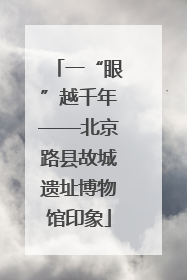 一“眼”越千年——北京路县故城遗址博物馆印象