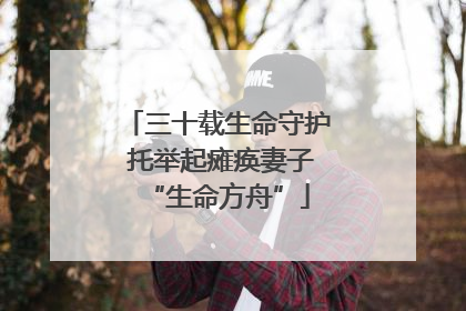 三十载生命守护 托举起瘫痪妻子“生命方舟”