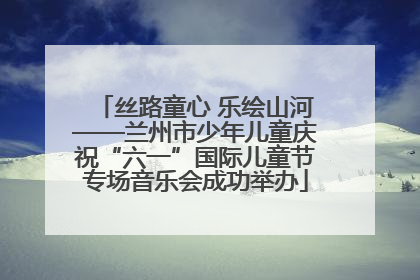 丝路童心 乐绘山河——兰州市少年儿童庆祝“六一”国际儿童节专场音乐会成功举办