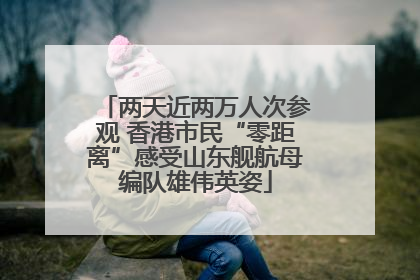 两天近两万人次参观 香港市民“零距离”感受山东舰航母编队雄伟英姿