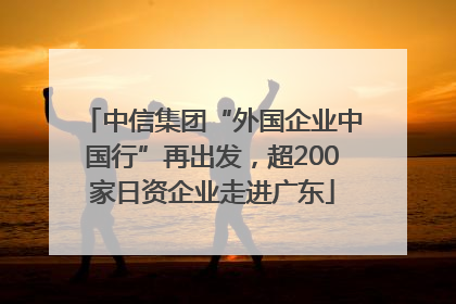 中信集团“外国企业中国行”再出发，超200家日资企业走进广东