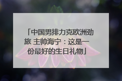 中国男排力克欧洲劲旅 主帅海宁：这是一份最好的生日礼物