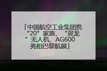 中国航空工业集团携“20”家族、“翼龙”无人机、AG600亮相巴黎航展