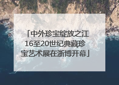 中外珍宝绽放之江 16至20世纪典藏珍宝艺术展在浙博开幕