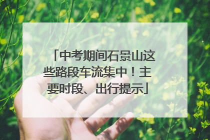 中考期间石景山这些路段车流集中！主要时段、出行提示
