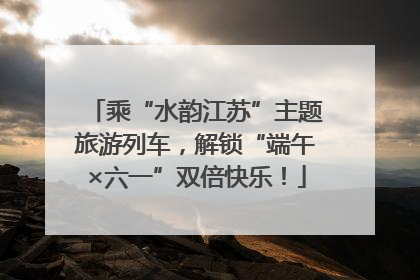 乘“水韵江苏”主题旅游列车，解锁“端午×六一”双倍快乐！