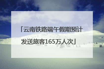 云南铁路端午假期预计发送旅客165万人次