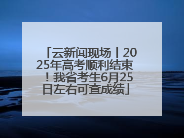 云新闻现场丨2025年高考顺利结束！我省考生6月25日左右可查成绩