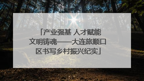 产业强基 人才赋能 文明铸魂——大连旅顺口区书写乡村振兴纪实
