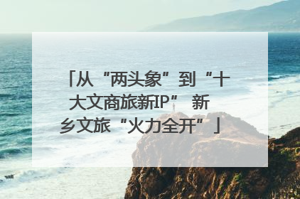 从“两头象”到“十大文商旅新IP” 新乡文旅“火力全开”