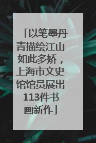 以笔墨丹青描绘江山如此多娇，上海市文史馆馆员展出113件书画新作