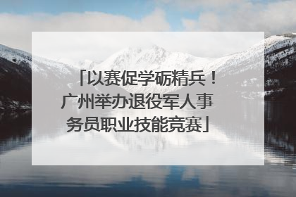 以赛促学砺精兵！广州举办退役军人事务员职业技能竞赛