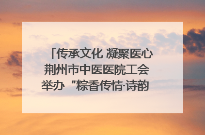 传承文化 凝聚医心 荆州市中医医院工会举办“粽香传情·诗韵端午”系列活动
